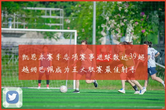 凯恩本赛季各项赛事进球数达39超越姆巴佩成为五大联赛最佳射手
