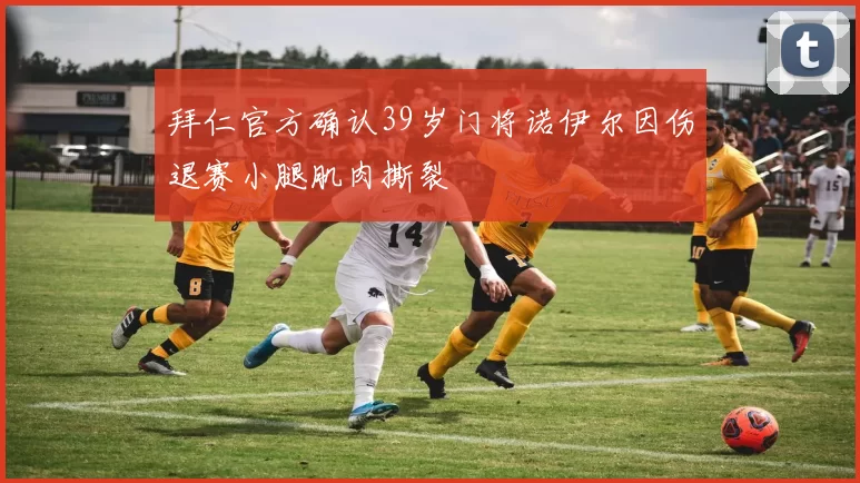 拜仁官方确认39岁门将诺伊尔因伤退赛小腿肌肉撕裂