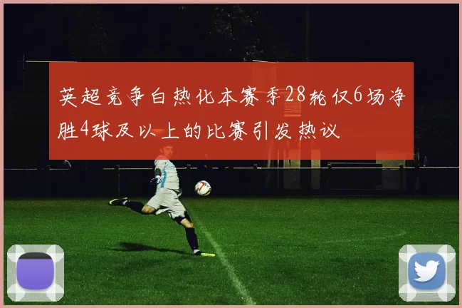 英超竞争白热化本赛季28轮仅6场净胜4球及以上的比赛引发热议