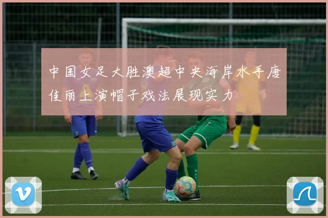 中国女足大胜澳超中央海岸水手唐佳丽上演帽子戏法展现实力