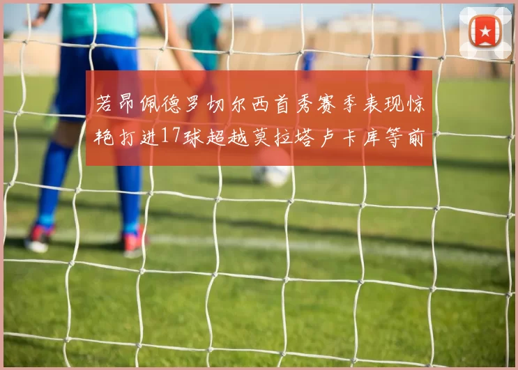 若昂佩德罗切尔西首秀赛季表现惊艳打进17球超越莫拉塔卢卡库等前锋