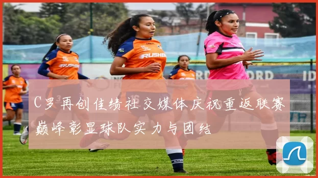 C罗再创佳绩社交媒体庆祝重返联赛巅峰彰显球队实力与团结