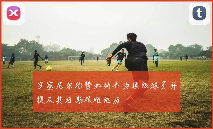 罗塞尼尔称赞加纳乔为顶级球员并提及其近期艰难经历