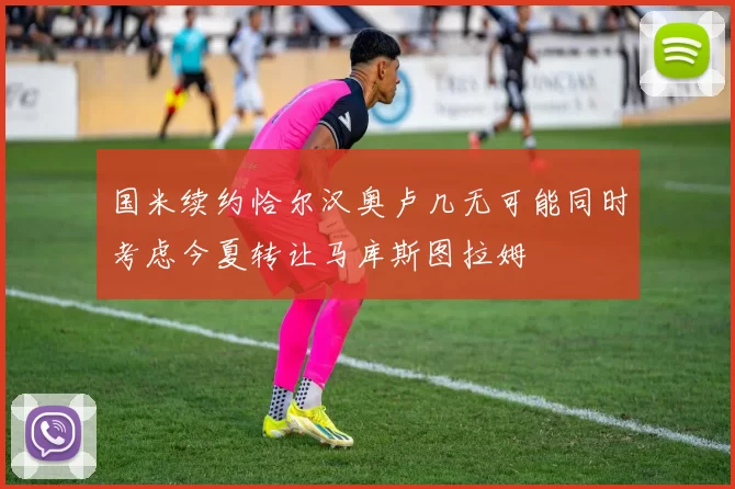 国米续约恰尔汉奥卢几无可能同时考虑今夏转让马库斯图拉姆