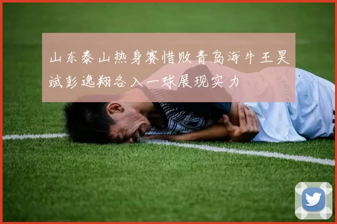 山东泰山热身赛惜败青岛海牛王昊斌彭逸翔各入一球展现实力