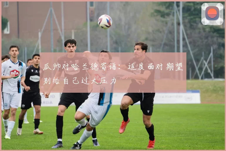 瓜帅对哈兰德寄语：适度面对期望别给自己过大压力