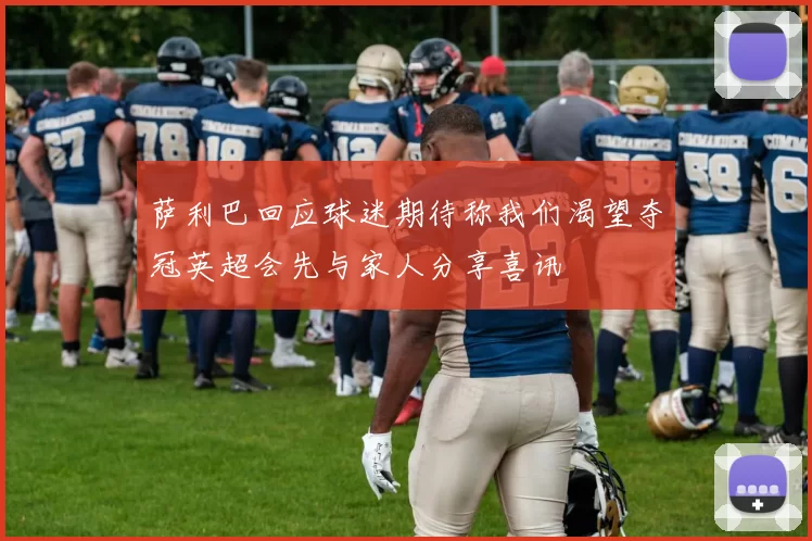 萨利巴回应球迷期待称我们渴望夺冠英超会先与家人分享喜讯