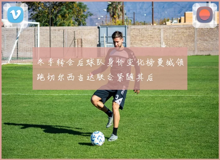 冬季转会后球队身价变化榜曼城领跑切尔西吉达联合紧随其后
