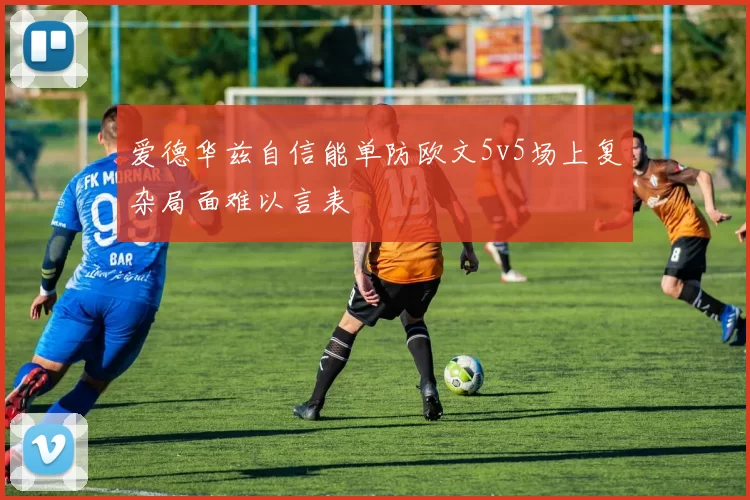 爱德华兹自信能单防欧文5v5场上复杂局面难以言表