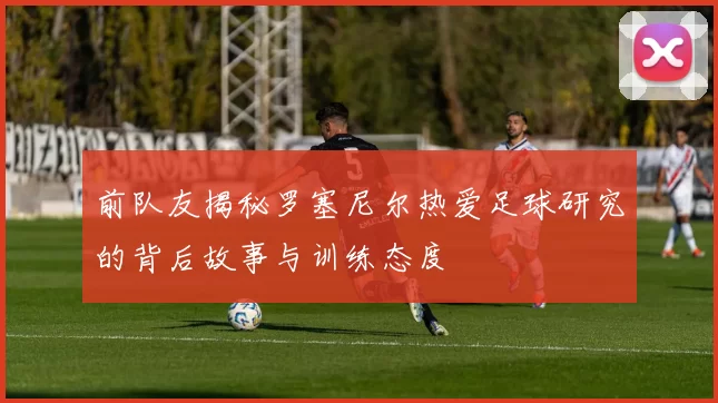 前队友揭秘罗塞尼尔热爱足球研究的背后故事与训练态度