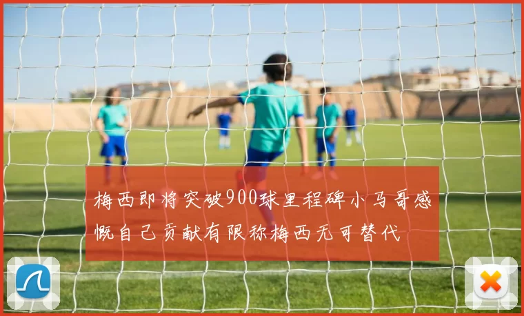 梅西即将突破900球里程碑小马哥感慨自己贡献有限称梅西无可替代