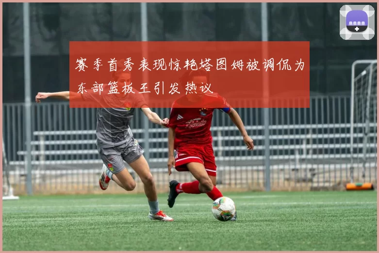 赛季首秀表现惊艳塔图姆被调侃为东部篮板王引发热议