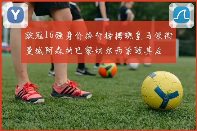 欧冠16强身价排行榜揭晓皇马领衔曼城阿森纳巴黎切尔西紧随其后
