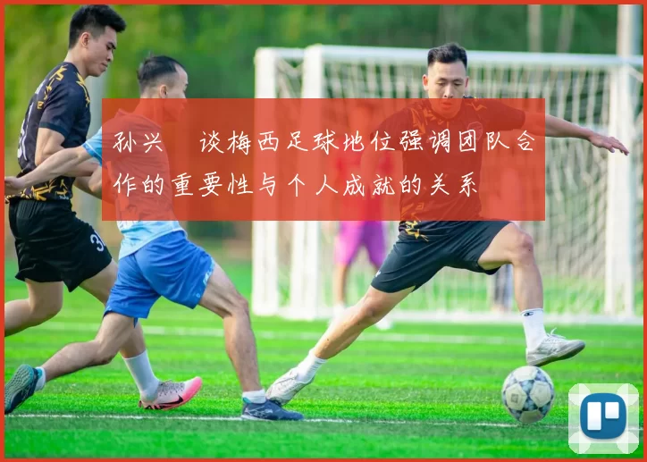 孙兴慜谈梅西足球地位强调团队合作的重要性与个人成就的关系