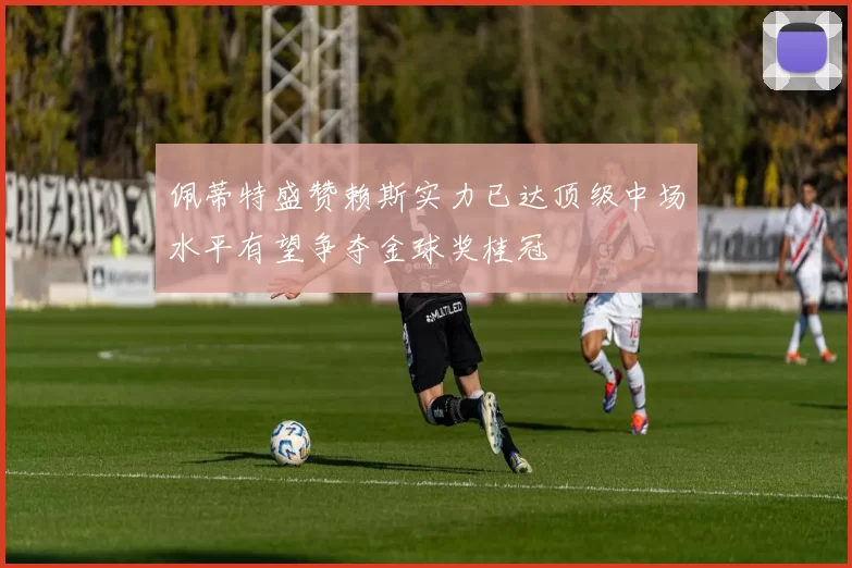 佩蒂特盛赞赖斯实力已达顶级中场水平有望争夺金球奖桂冠