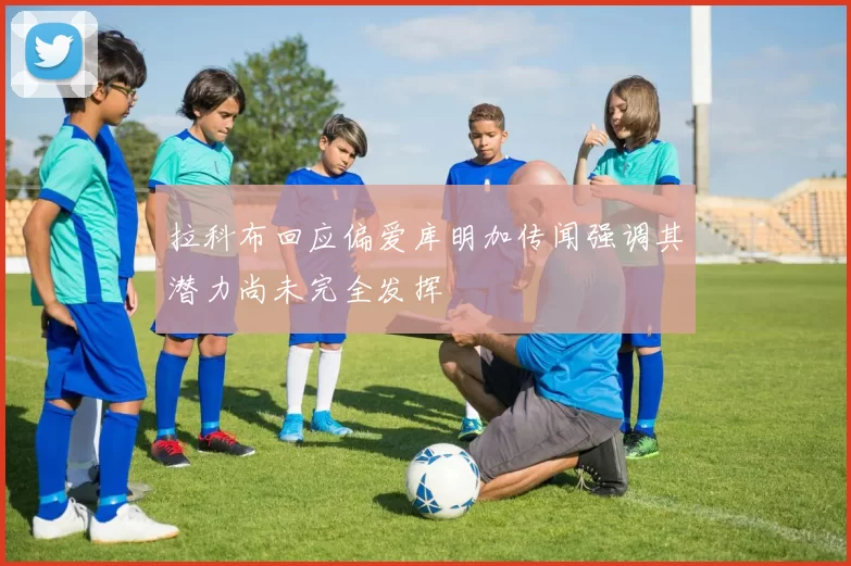 拉科布回应偏爱库明加传闻强调其潜力尚未完全发挥