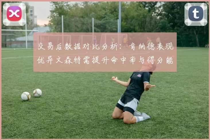 交易后数据对比分析：肯纳德表现优异文森特需提升命中率与得分能力