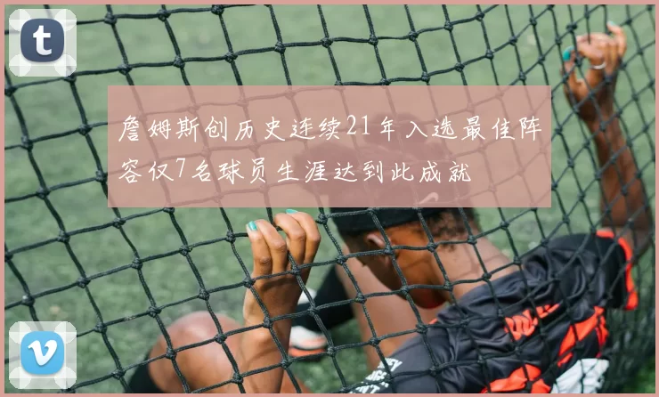 詹姆斯创历史连续21年入选最佳阵容仅7名球员生涯达到此成就