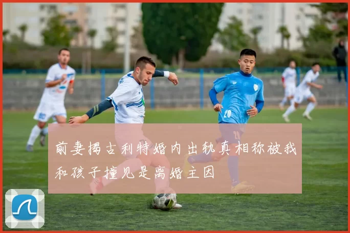 前妻揭古利特婚内出轨真相称被我和孩子撞见是离婚主因