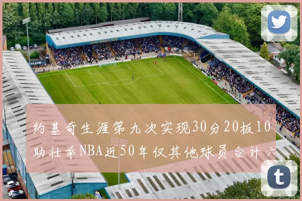 约基奇生涯第九次实现30分20板10助壮举NBA近50年仅其他球员合计六次
