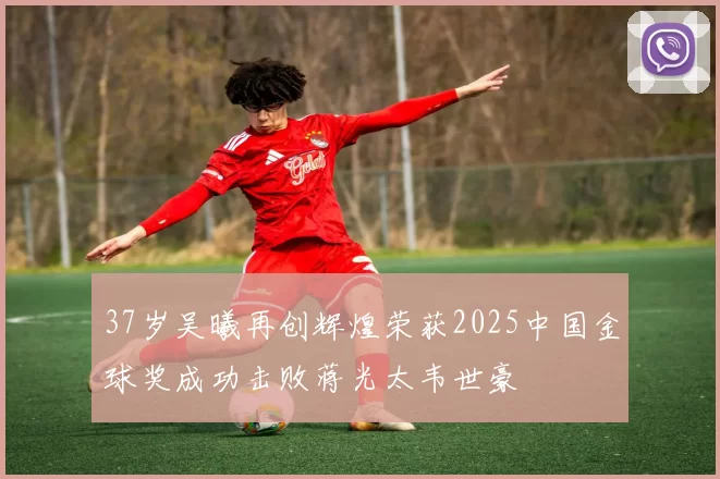 37岁吴曦再创辉煌荣获2025中国金球奖成功击败蒋光太韦世豪
