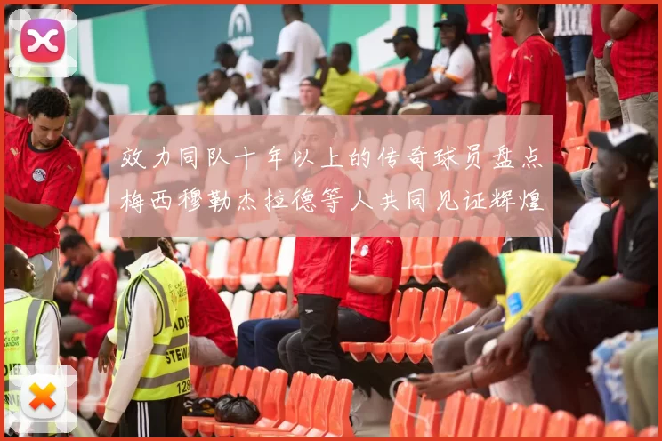 效力同队十年以上的传奇球员盘点梅西穆勒杰拉德等人共同见证辉煌岁月