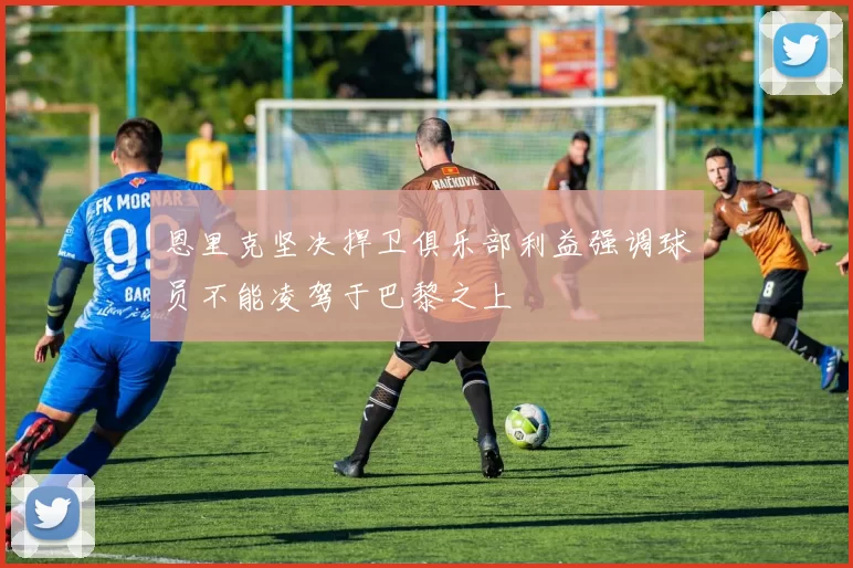 恩里克坚决捍卫俱乐部利益强调球员不能凌驾于巴黎之上
