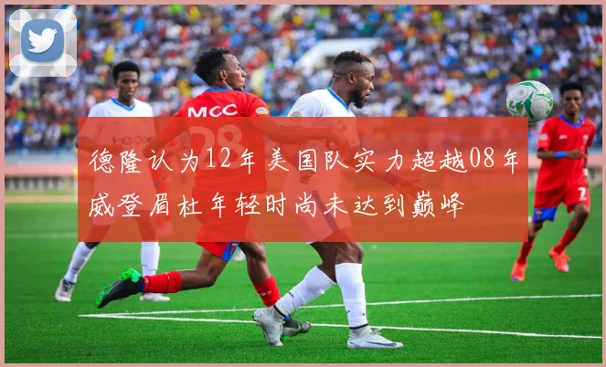 德隆认为12年美国队实力超越08年威登眉杜年轻时尚未达到巅峰