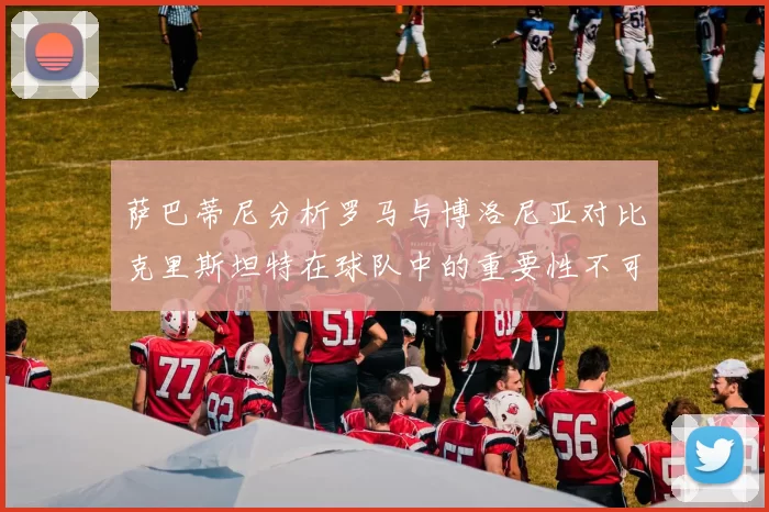 萨巴蒂尼分析罗马与博洛尼亚对比克里斯坦特在球队中的重要性不可替代