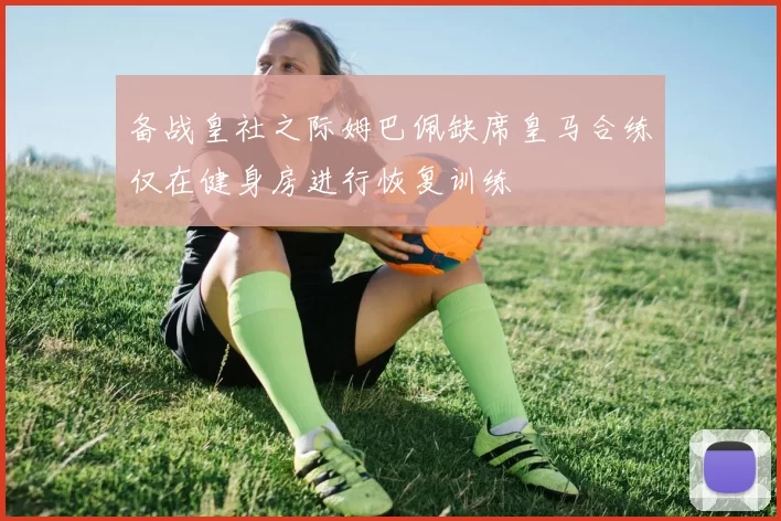 备战皇社之际姆巴佩缺席皇马合练仅在健身房进行恢复训练