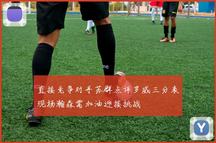 直接竞争对手苏群点评罗威三分表现杨瀚森需加油迎接挑战